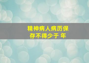 精神病人病历保存不得少于 年